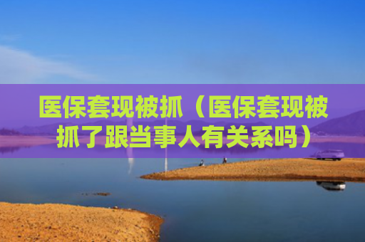 医保套现被抓（医保套现被抓了跟当事人有关系吗）
