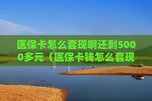 医保卡怎么套现啊还剩5000多元(医保卡钱怎么套现)