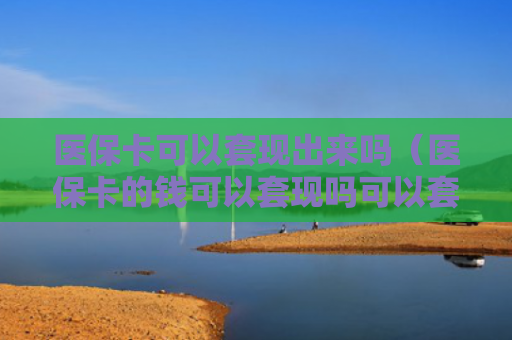 医保卡可以套现出来吗(医保卡的钱可以套现吗可以套多少)